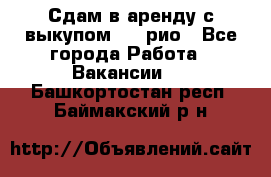 Сдам в аренду с выкупом kia рио - Все города Работа » Вакансии   . Башкортостан респ.,Баймакский р-н